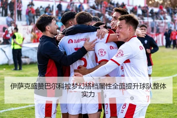 伊萨克盛赞巴尔科拉梦幻搭档属性全面提升球队整体实力